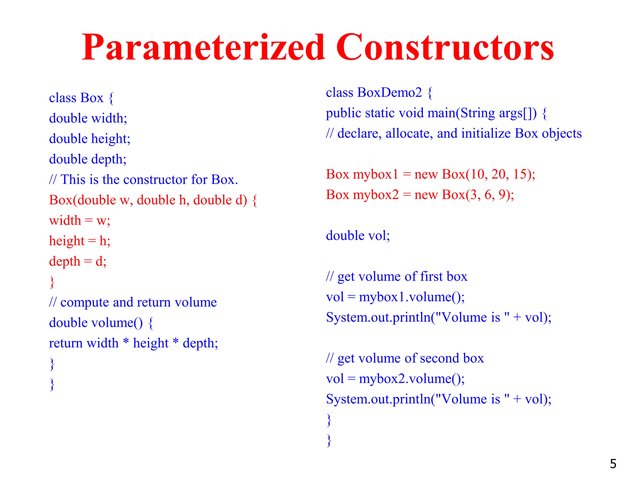 Parameterized Constructors class Box { double width; double height; double depth; // This is the constructor for Box. Box(double w, double h, double d) { width = w; height = h; depth = d; } // compute and return volume double volume() { return width * height * depth; } } class BoxDemo2 { public static void main(String args[]) { // declare, allocate, and initialize Box objects Box mybox1 = new Box(10, 20, 15); Box mybox2 = new Box(3, 6, 9); double vol; // get volume of first box vol = mybox1.volume(); System.out.println("Volume is " + vol); // get volume of second box vol = mybox2.volume(); System.out.println("Volume is " + vol); } } 5 