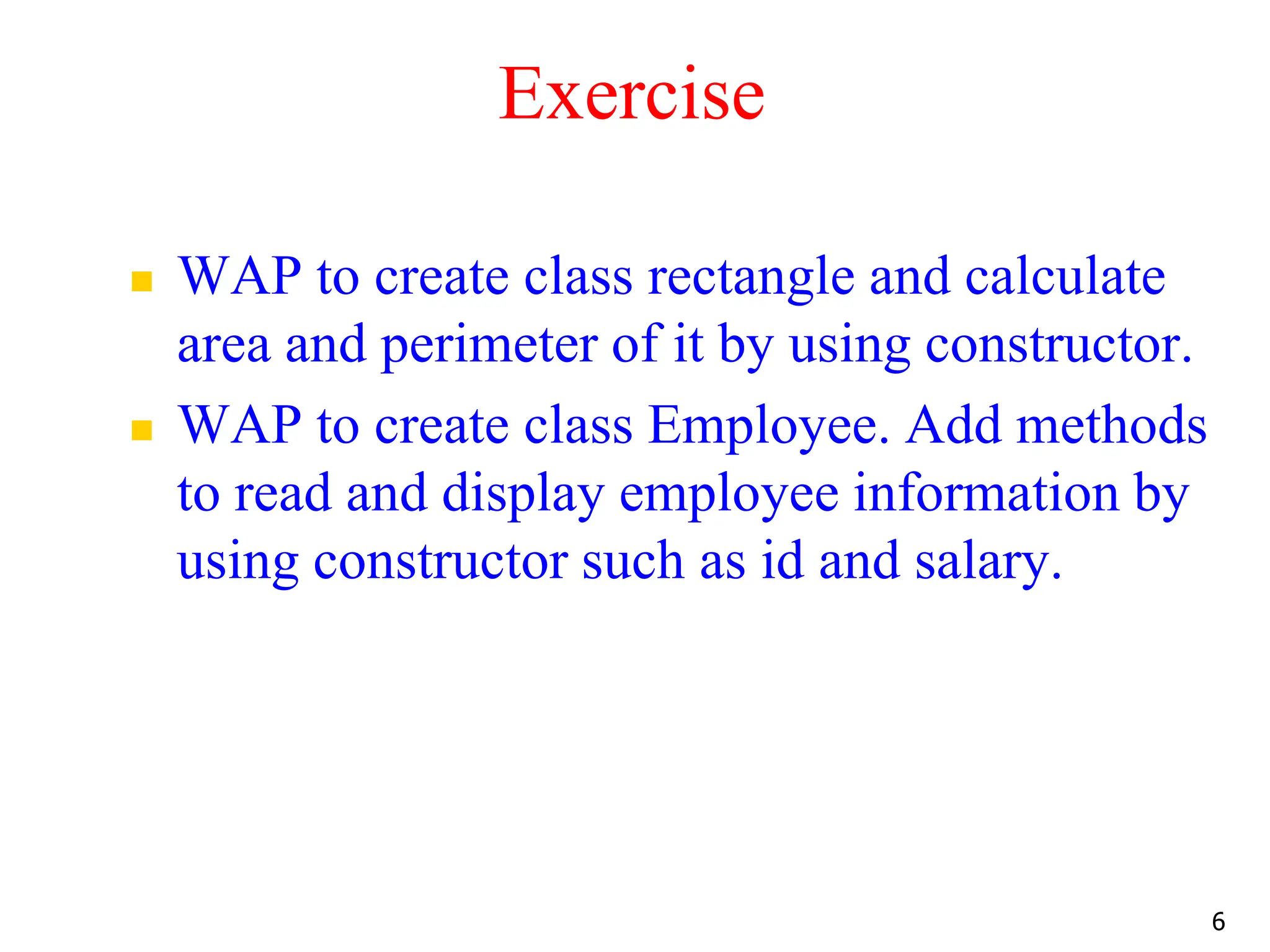 Exercise  WAP to create class rectangle and calculate area and perimeter of it by using constructor.  WAP to create class Employee. Add methods to read and display employee information by using constructor such as id and salary. 6 