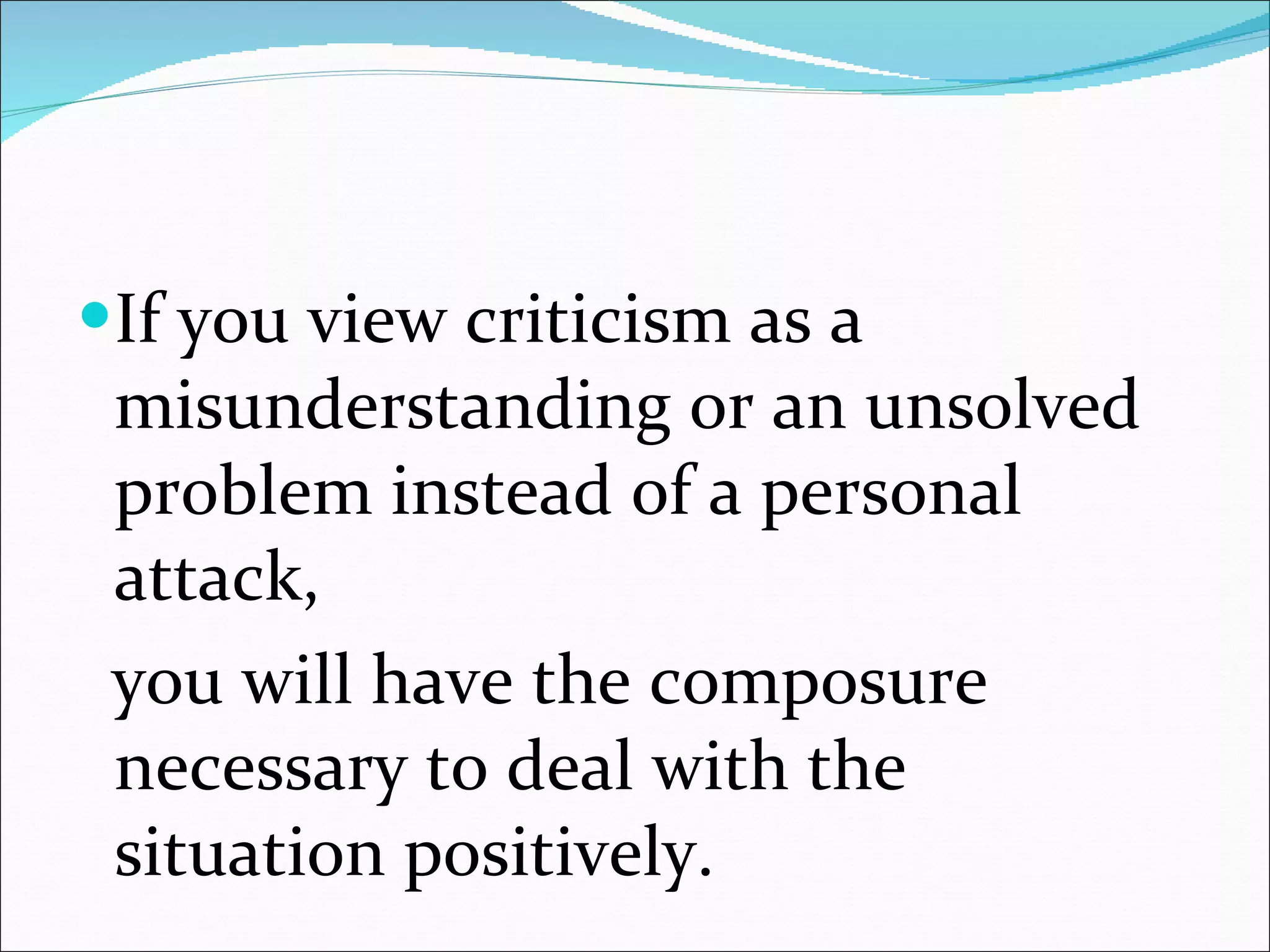 If you view criticism as a misunderstanding or an unsolved problem instead of a personal attack, you will have the composure necessary to deal with the situation positively. 