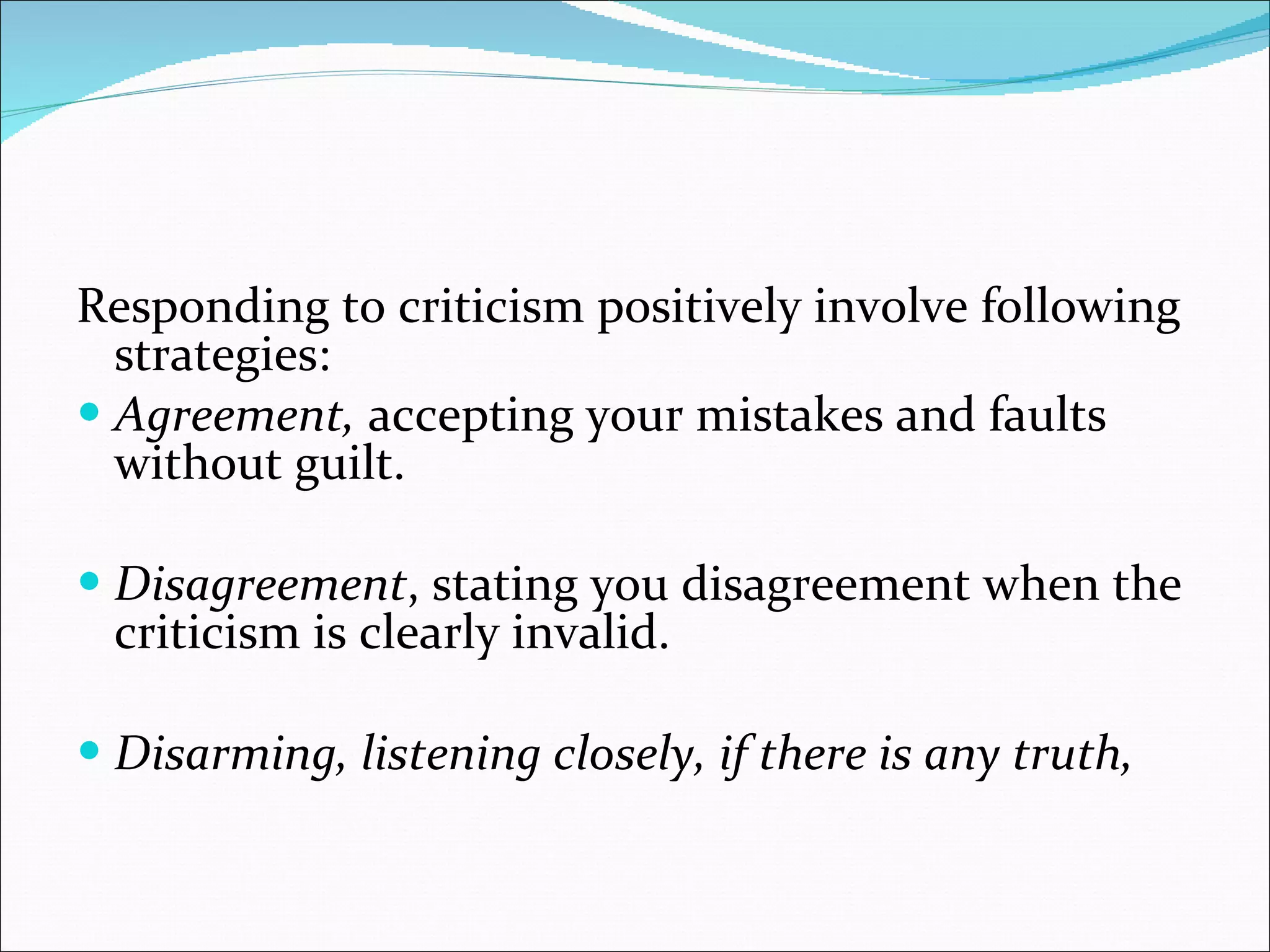 Responding to criticism positively involve following strategies: Agreement,  accepting your mistakes and faults without guilt. Disagreement , stating you disagreement when the criticism is clearly invalid. Disarming, listening closely, if there is any truth, 