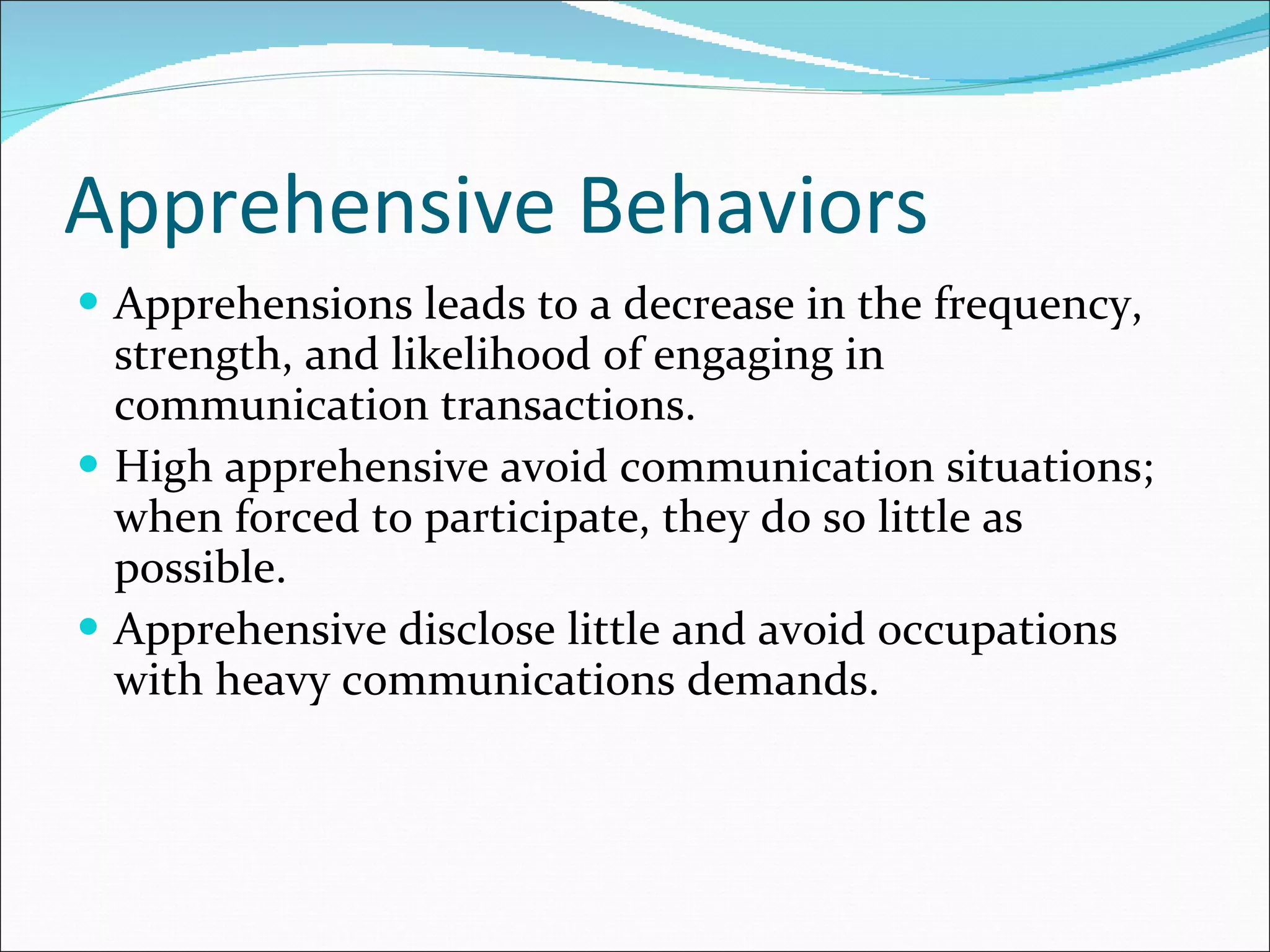 Apprehensive Behaviors Apprehensions leads to a decrease in the frequency, strength, and likelihood of engaging in communication transactions. High apprehensive avoid communication situations; when forced to participate, they do so little as possible. Apprehensive disclose little and avoid occupations with heavy communications demands. 