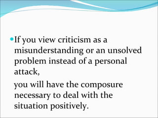 If you view criticism as a misunderstanding or an unsolved problem instead of a personal attack, you will have the composure necessary to deal with the situation positively. 