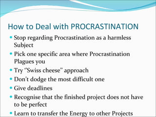 How to Deal with PROCRASTINATION Stop regarding Procrastination as a harmless Subject Pick one specific area where Procrastination Plagues you Try ‘’Swiss cheese’’ approach Don’t dodge the most difficult one Give deadlines Recognise that the finished project does not have to be perfect Learn to transfer the Energy to other Projects 