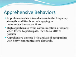 Apprehensive Behaviors Apprehensions leads to a decrease in the frequency, strength, and likelihood of engaging in communication transactions. High apprehensive avoid communication situations; when forced to participate, they do so little as possible. Apprehensive disclose little and avoid occupations with heavy communications demands. 
