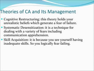 Theories of CA and Its Management Cognitive Restructuring: this theory holds your unrealistic beliefs which generate a fear of failure. Systematic Desensitization: it is a technique for dealing with a variety of fears including communication apprehension. Skill Acquisition: it is because you see yourself having inadequate skills. So you logically fear failing. 