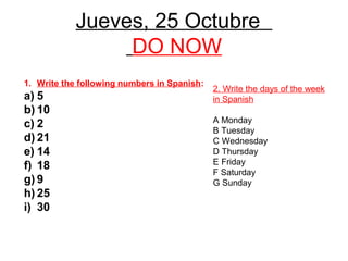 Jueves, 25 Octubre
                 DO NOW
1. Write the following numbers in Spanish:
                                             2. Write the days of the week
a) 5                                         in Spanish
b) 10
                                             A Monday
c) 2
                                             B Tuesday
d) 21                                        C Wednesday
e) 14                                        D Thursday
                                             E Friday
f) 18
                                             F Saturday
g) 9                                         G Sunday
h) 25
i) 30
 