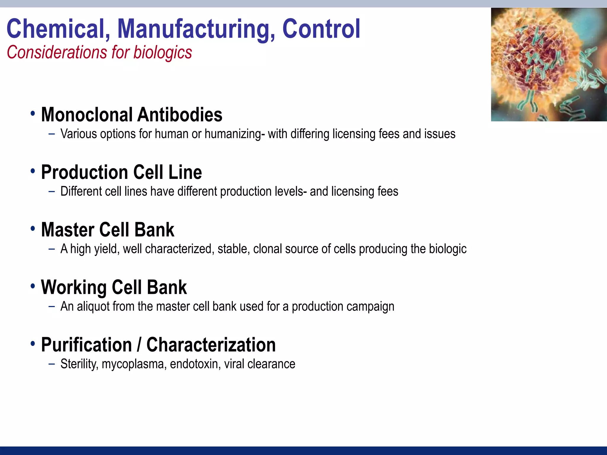 Chemical, Manufacturing, Control
Considerations for biologics


   • Monoclonal Antibodies
      – Various options for human or humanizing- with differing licensing fees and issues


   • Production Cell Line
      – Different cell lines have different production levels- and licensing fees


   • Master Cell Bank
      – A high yield, well characterized, stable, clonal source of cells producing the biologic


   • Working Cell Bank
      – An aliquot from the master cell bank used for a production campaign


   • Purification / Characterization
      – Sterility, mycoplasma, endotoxin, viral clearance
 