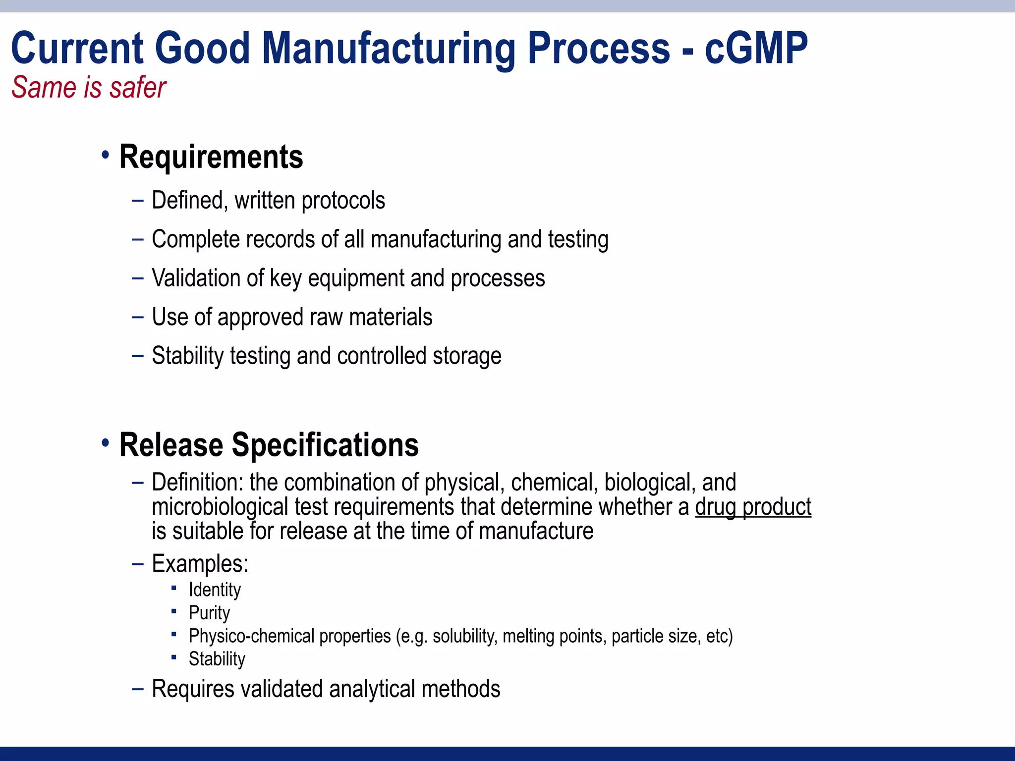 Current Good Manufacturing Process - cGMP
Same is safer

       • Requirements
          – Defined, written protocols
          – Complete records of all manufacturing and testing
          – Validation of key equipment and processes
          – Use of approved raw materials
          – Stability testing and controlled storage


       • Release Specifications
          – Definition: the combination of physical, chemical, biological, and
            microbiological test requirements that determine whether a drug product
            is suitable for release at the time of manufacture
          – Examples:
                   Identity
                   Purity
                   Physico-chemical properties (e.g. solubility, melting points, particle size, etc)
                   Stability
          – Requires validated analytical methods
 