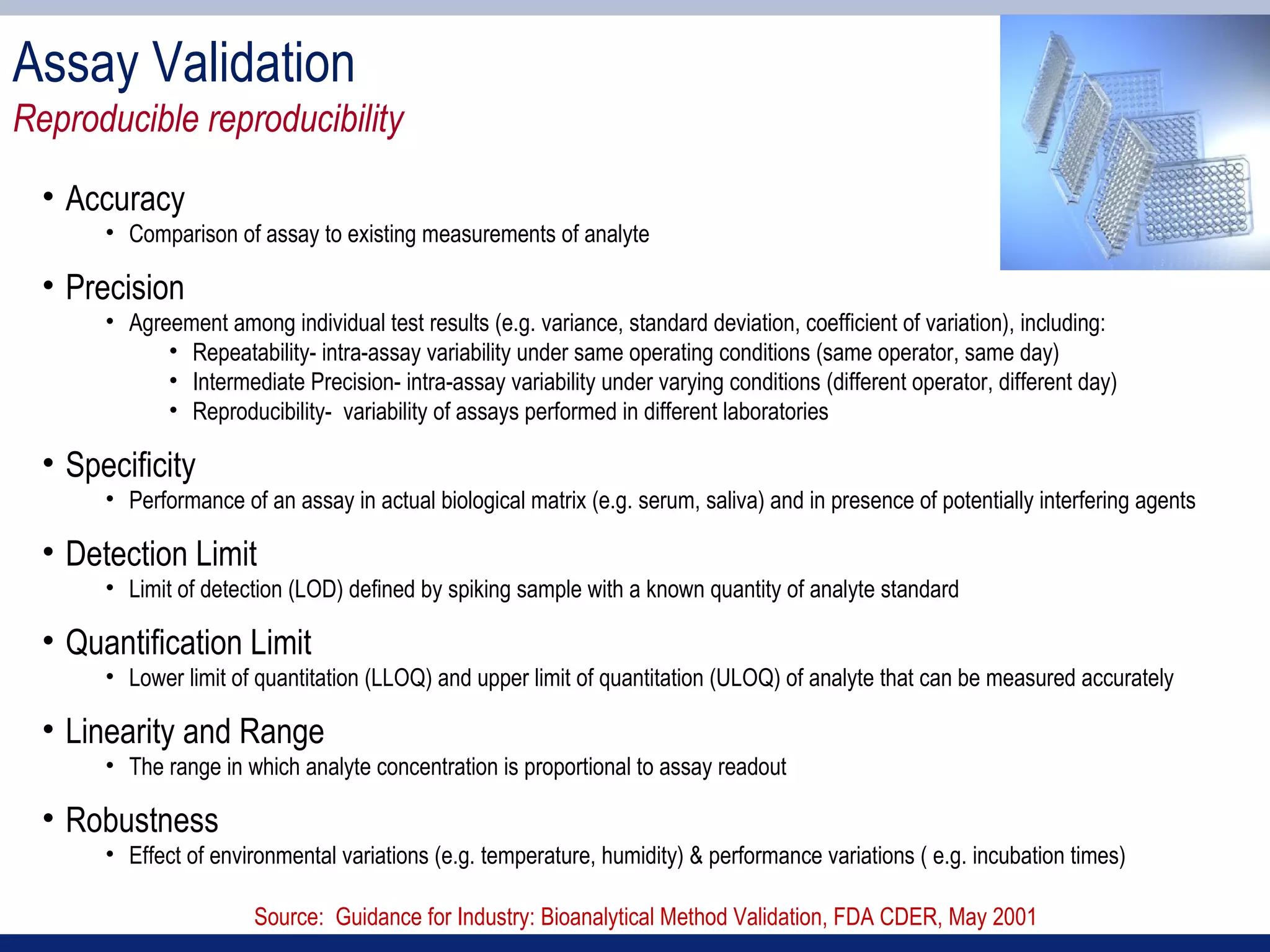 Assay Validation
Reproducible reproducibility
  • Accuracy
       • Comparison of assay to existing measurements of analyte

  • Precision
       • Agreement among individual test results (e.g. variance, standard deviation, coefficient of variation), including:
             • Repeatability- intra-assay variability under same operating conditions (same operator, same day)
             • Intermediate Precision- intra-assay variability under varying conditions (different operator, different day)
             • Reproducibility- variability of assays performed in different laboratories

  • Specificity
       • Performance of an assay in actual biological matrix (e.g. serum, saliva) and in presence of potentially interfering agents

  • Detection Limit
       • Limit of detection (LOD) defined by spiking sample with a known quantity of analyte standard

  • Quantification Limit
       • Lower limit of quantitation (LLOQ) and upper limit of quantitation (ULOQ) of analyte that can be measured accurately

  • Linearity and Range
       • The range in which analyte concentration is proportional to assay readout

  • Robustness
       • Effect of environmental variations (e.g. temperature, humidity) & performance variations ( e.g. incubation times)

                        Source: Guidance for Industry: Bioanalytical Method Validation, FDA CDER, May 2001
 