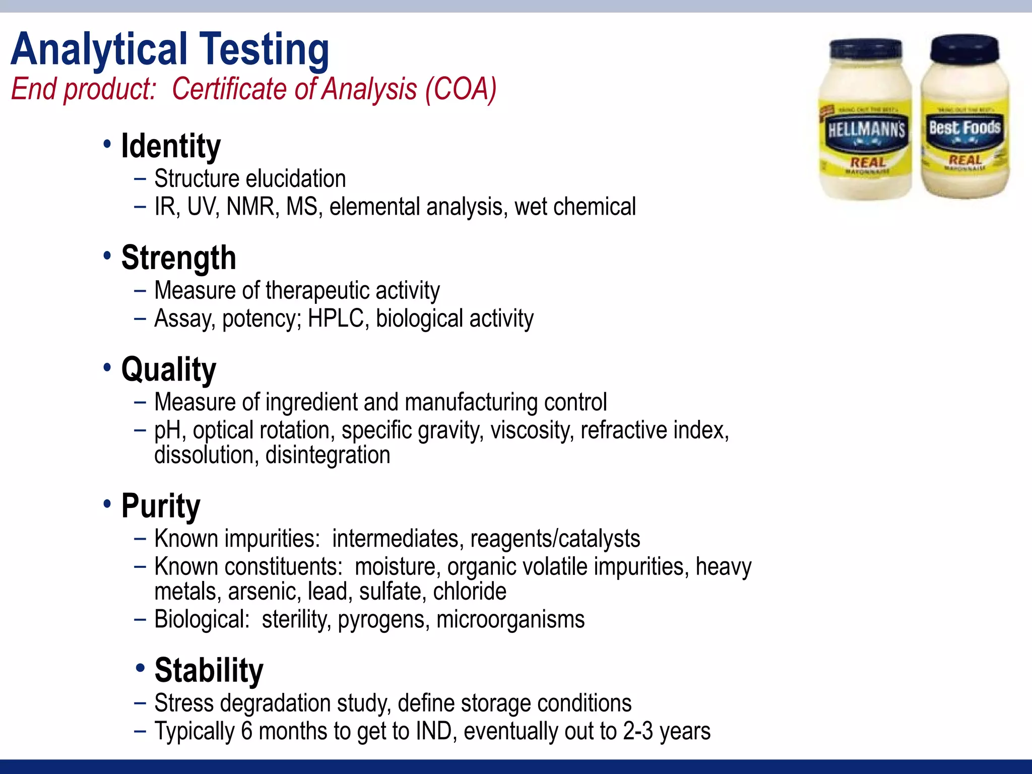 Analytical Testing
End product: Certificate of Analysis (COA)
       • Identity
          – Structure elucidation
          – IR, UV, NMR, MS, elemental analysis, wet chemical

       • Strength
          – Measure of therapeutic activity
          – Assay, potency; HPLC, biological activity

       • Quality
          – Measure of ingredient and manufacturing control
          – pH, optical rotation, specific gravity, viscosity, refractive index,
            dissolution, disintegration

       • Purity
          – Known impurities: intermediates, reagents/catalysts
          – Known constituents: moisture, organic volatile impurities, heavy
            metals, arsenic, lead, sulfate, chloride
          – Biological: sterility, pyrogens, microorganisms

          • Stability
          – Stress degradation study, define storage conditions
          – Typically 6 months to get to IND, eventually out to 2-3 years
 