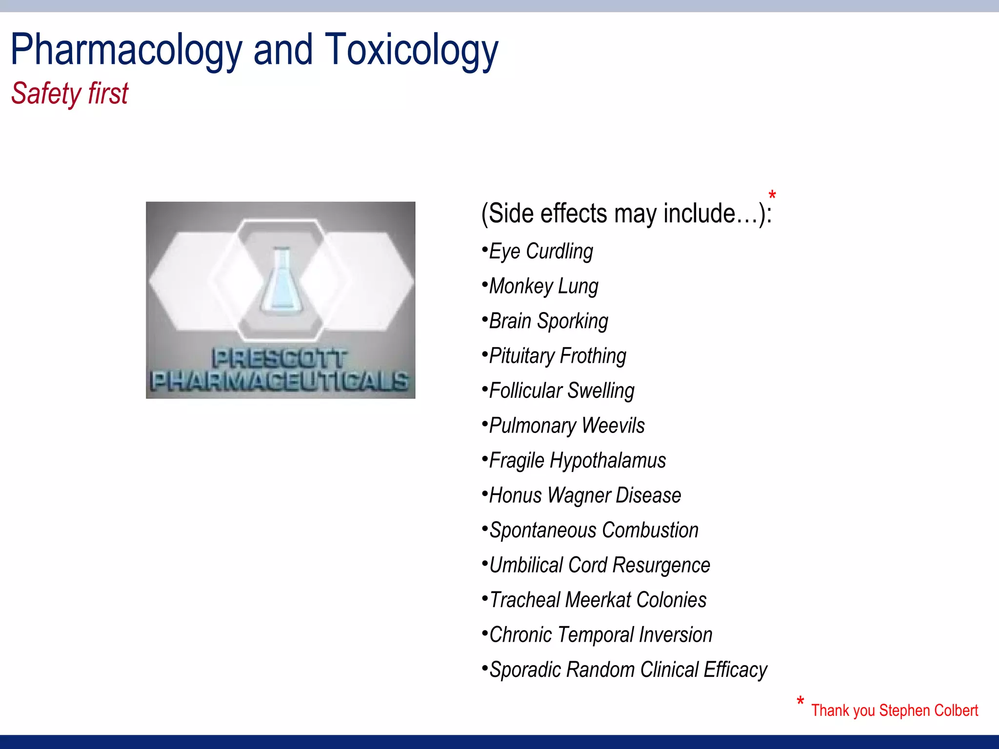 Pharmacology and Toxicology
Safety first


                          (Side effects may include…):*
                          •Eye Curdling
                          •Monkey Lung
                          •Brain Sporking
                          •Pituitary Frothing
                          •Follicular Swelling
                          •Pulmonary Weevils
                          •Fragile Hypothalamus
                          •Honus Wagner Disease
                          •Spontaneous Combustion
                          •Umbilical Cord Resurgence
                          •Tracheal Meerkat Colonies
                          •Chronic Temporal Inversion
                          •Sporadic Random Clinical Efficacy
                                                               * Thank you Stephen Colbert
 