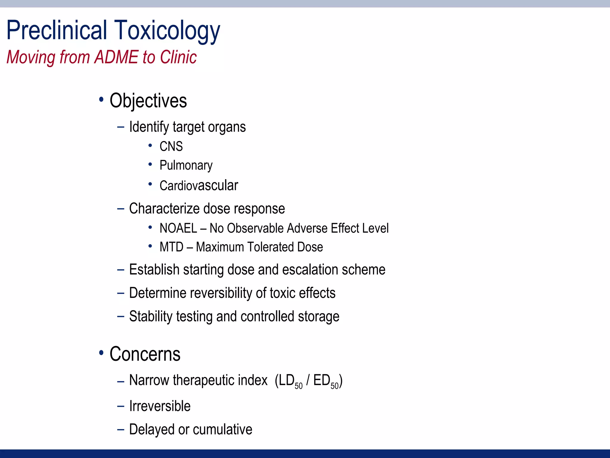 Preclinical Toxicology
Moving from ADME to Clinic

            • Objectives
               – Identify target organs
                    • CNS
                    • Pulmonary
                    • Cardiovascular
               – Characterize dose response
                    • NOAEL – No Observable Adverse Effect Level
                    • MTD – Maximum Tolerated Dose
               – Establish starting dose and escalation scheme
               – Determine reversibility of toxic effects
               – Stability testing and controlled storage

            • Concerns
               – Narrow therapeutic index (LD50 / ED50)
               – Irreversible
               – Delayed or cumulative
 