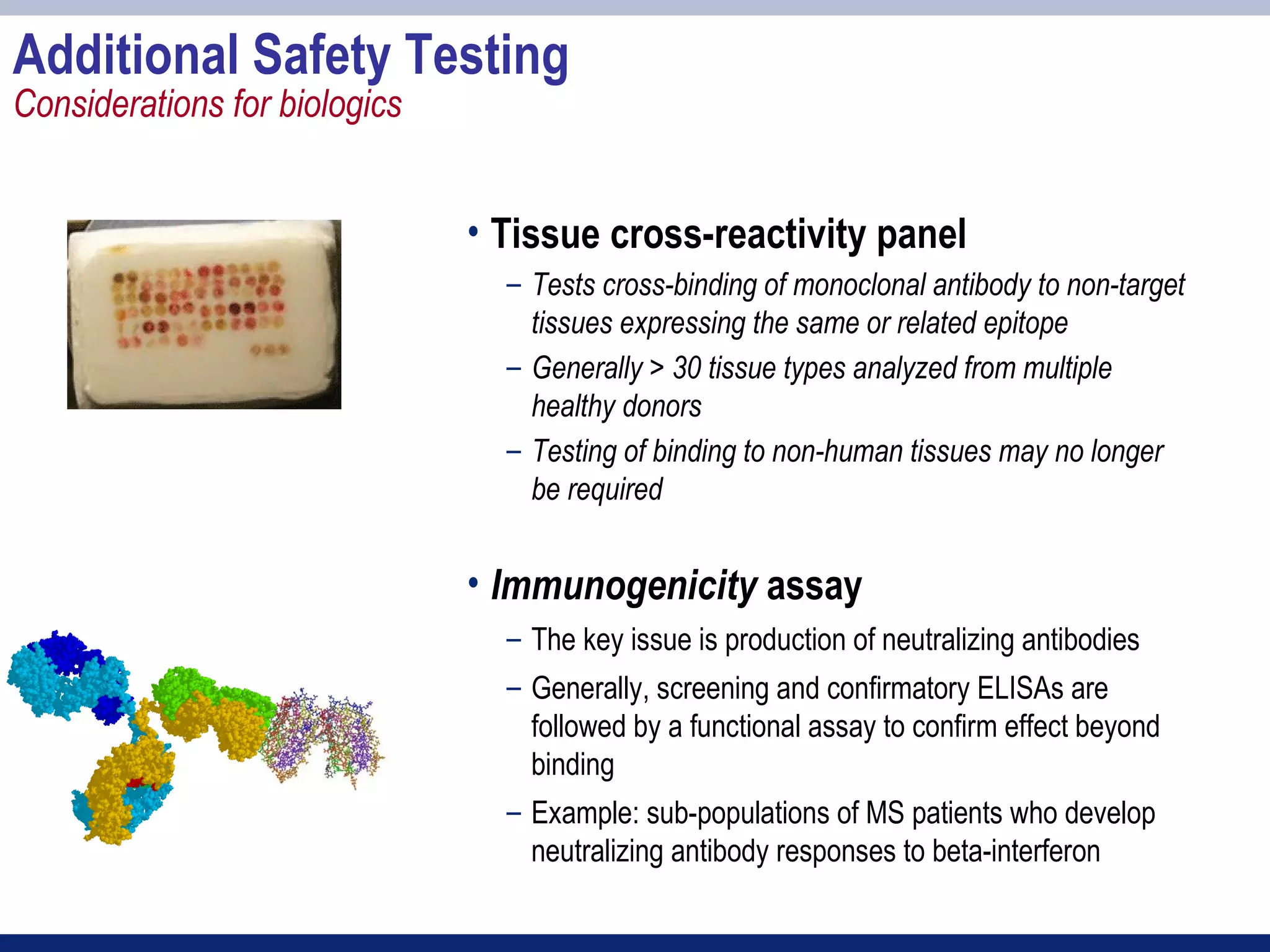 Additional Safety Testing
Considerations for biologics


                               • Tissue cross-reactivity panel
                                 – Tests cross-binding of monoclonal antibody to non-target
                                   tissues expressing the same or related epitope
                                 – Generally > 30 tissue types analyzed from multiple
                                   healthy donors
                                 – Testing of binding to non-human tissues may no longer
                                   be required


                               • Immunogenicity assay
                                 – The key issue is production of neutralizing antibodies
                                 – Generally, screening and confirmatory ELISAs are
                                   followed by a functional assay to confirm effect beyond
                                   binding
                                 – Example: sub-populations of MS patients who develop
                                   neutralizing antibody responses to beta-interferon
 