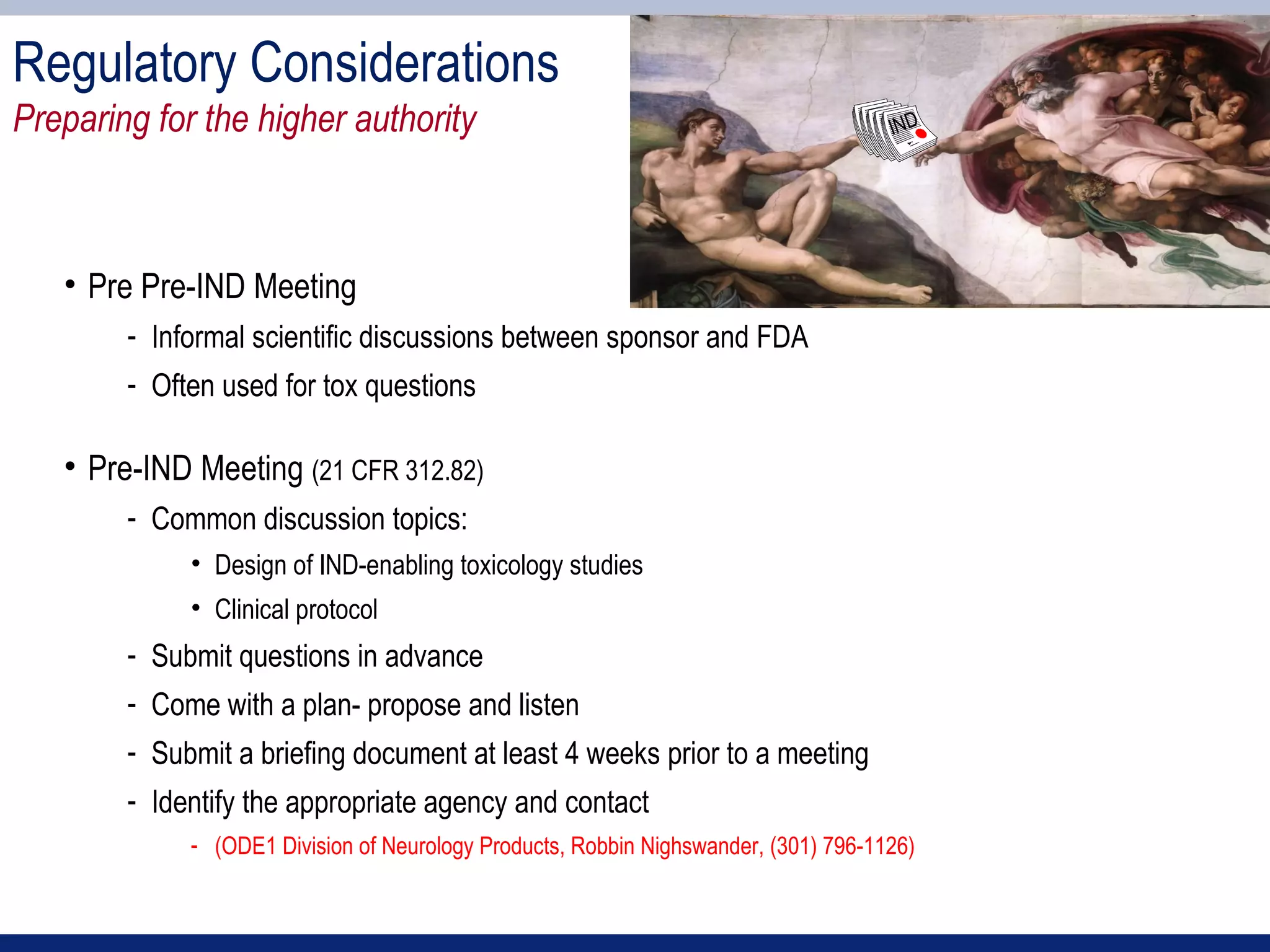 Regulatory Considerations
Preparing for the higher authority                                                   IND




   • Pre Pre-IND Meeting
        - Informal scientific discussions between sponsor and FDA
        - Often used for tox questions

   • Pre-IND Meeting (21 CFR 312.82)
        - Common discussion topics:
             • Design of IND-enabling toxicology studies
             • Clinical protocol
        - Submit questions in advance
        - Come with a plan- propose and listen
        - Submit a briefing document at least 4 weeks prior to a meeting
        - Identify the appropriate agency and contact
             - (ODE1 Division of Neurology Products, Robbin Nighswander, (301) 796-1126)
 