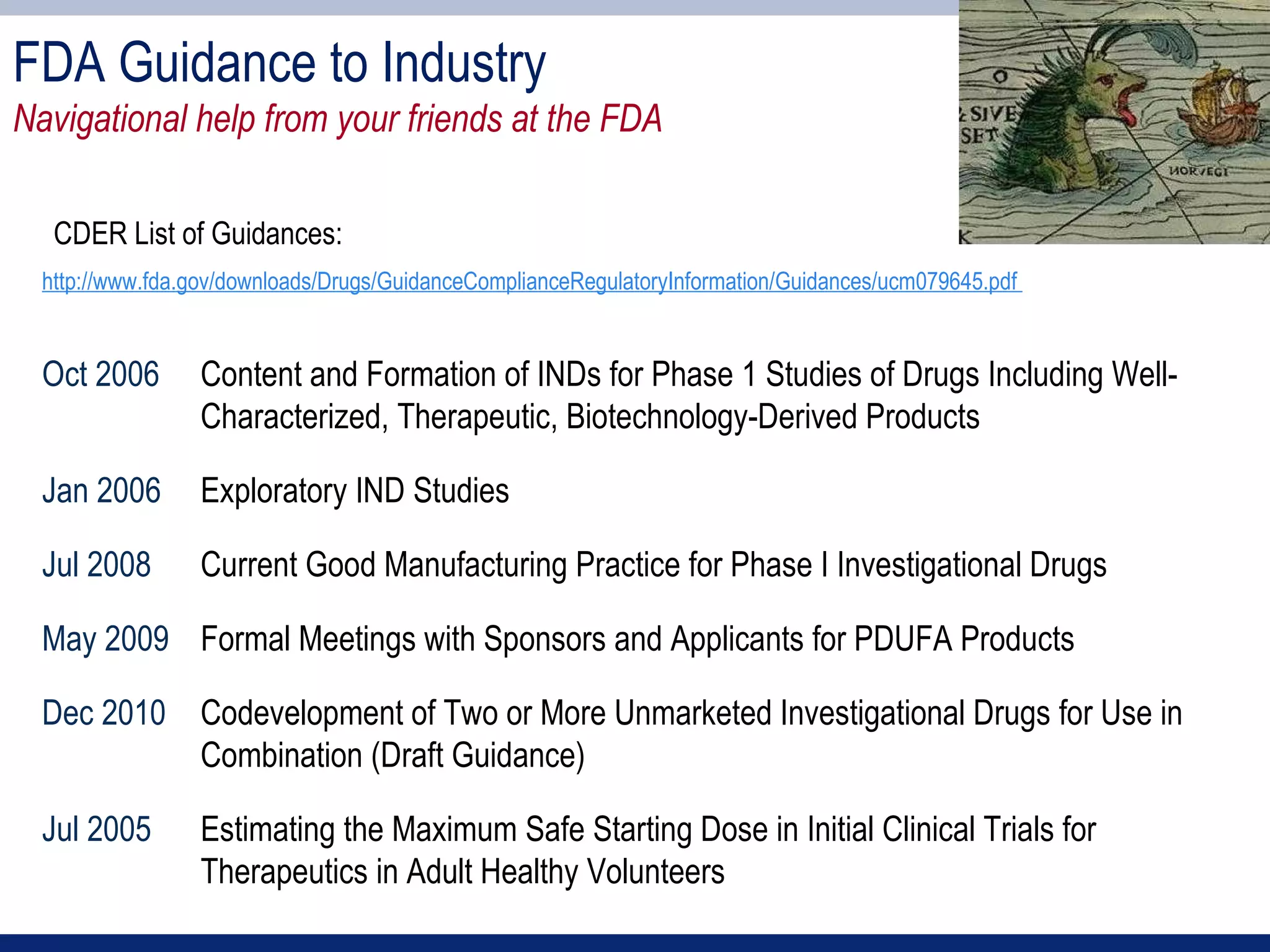 FDA Guidance to Industry
Navigational help from your friends at the FDA

   CDER List of Guidances:
  http://www.fda.gov/downloads/Drugs/GuidanceComplianceRegulatoryInformation/Guidances/ucm079645.pdf


  Oct 2006       Content and Formation of INDs for Phase 1 Studies of Drugs Including Well-
                 Characterized, Therapeutic, Biotechnology-Derived Products

  Jan 2006       Exploratory IND Studies

  Jul 2008       Current Good Manufacturing Practice for Phase I Investigational Drugs

  May 2009 Formal Meetings with Sponsors and Applicants for PDUFA Products

  Dec 2010 Codevelopment of Two or More Unmarketed Investigational Drugs for Use in
           Combination (Draft Guidance)

  Jul 2005       Estimating the Maximum Safe Starting Dose in Initial Clinical Trials for
                 Therapeutics in Adult Healthy Volunteers
 