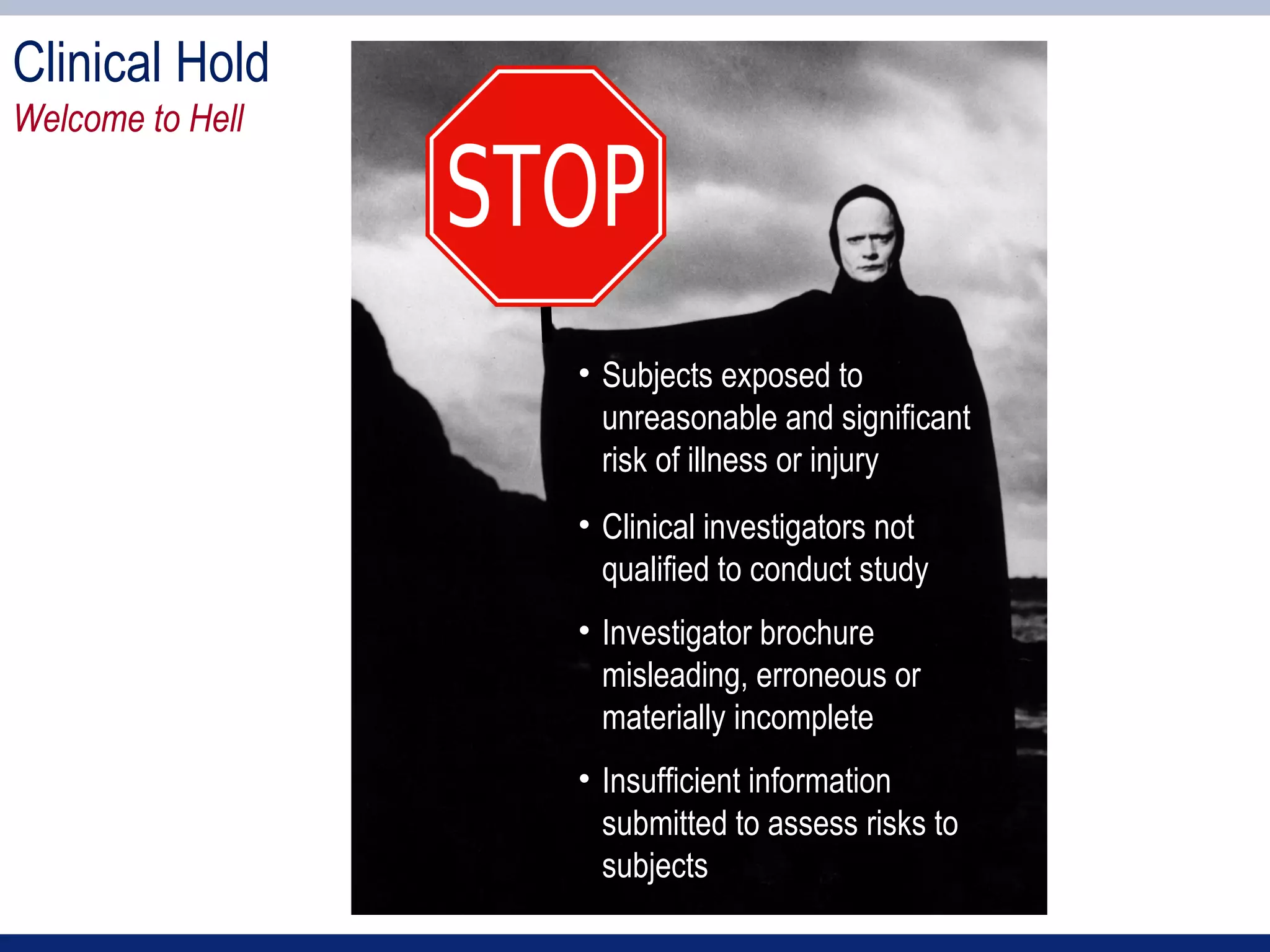 Clinical Hold
Welcome to Hell




                  • Subjects exposed to
                    unreasonable and significant
                    risk of illness or injury
                  • Clinical investigators not
                    qualified to conduct study
                  • Investigator brochure
                    misleading, erroneous or
                    materially incomplete
                  • Insufficient information
                    submitted to assess risks to
                    subjects
 
