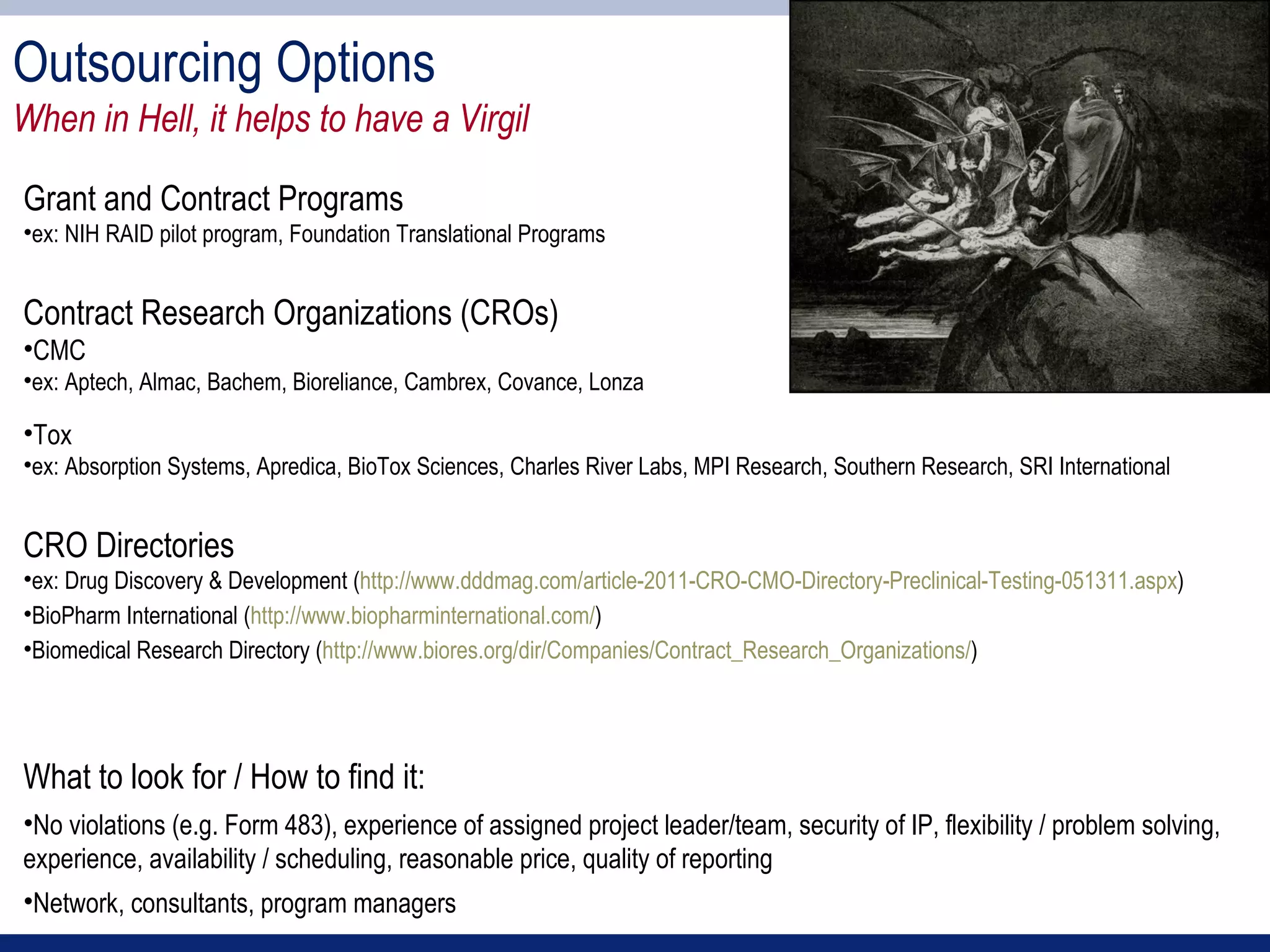 Outsourcing Options
When in Hell, it helps to have a Virgil

Grant and Contract Programs
•ex: NIH RAID pilot program, Foundation Translational Programs


Contract Research Organizations (CROs)
•CMC
•ex: Aptech, Almac, Bachem, Bioreliance, Cambrex, Covance, Lonza

•Tox
•ex: Absorption Systems, Apredica, BioTox Sciences, Charles River Labs, MPI Research, Southern Research, SRI International


CRO Directories
•ex: Drug Discovery & Development (http://www.dddmag.com/article-2011-CRO-CMO-Directory-Preclinical-Testing-051311.aspx)
•BioPharm International (http://www.biopharminternational.com/)
•Biomedical Research Directory (http://www.biores.org/dir/Companies/Contract_Research_Organizations/)




What to look for / How to find it:
•No violations (e.g. Form 483), experience of assigned project leader/team, security of IP, flexibility / problem solving,
experience, availability / scheduling, reasonable price, quality of reporting
•Network, consultants, program managers
 