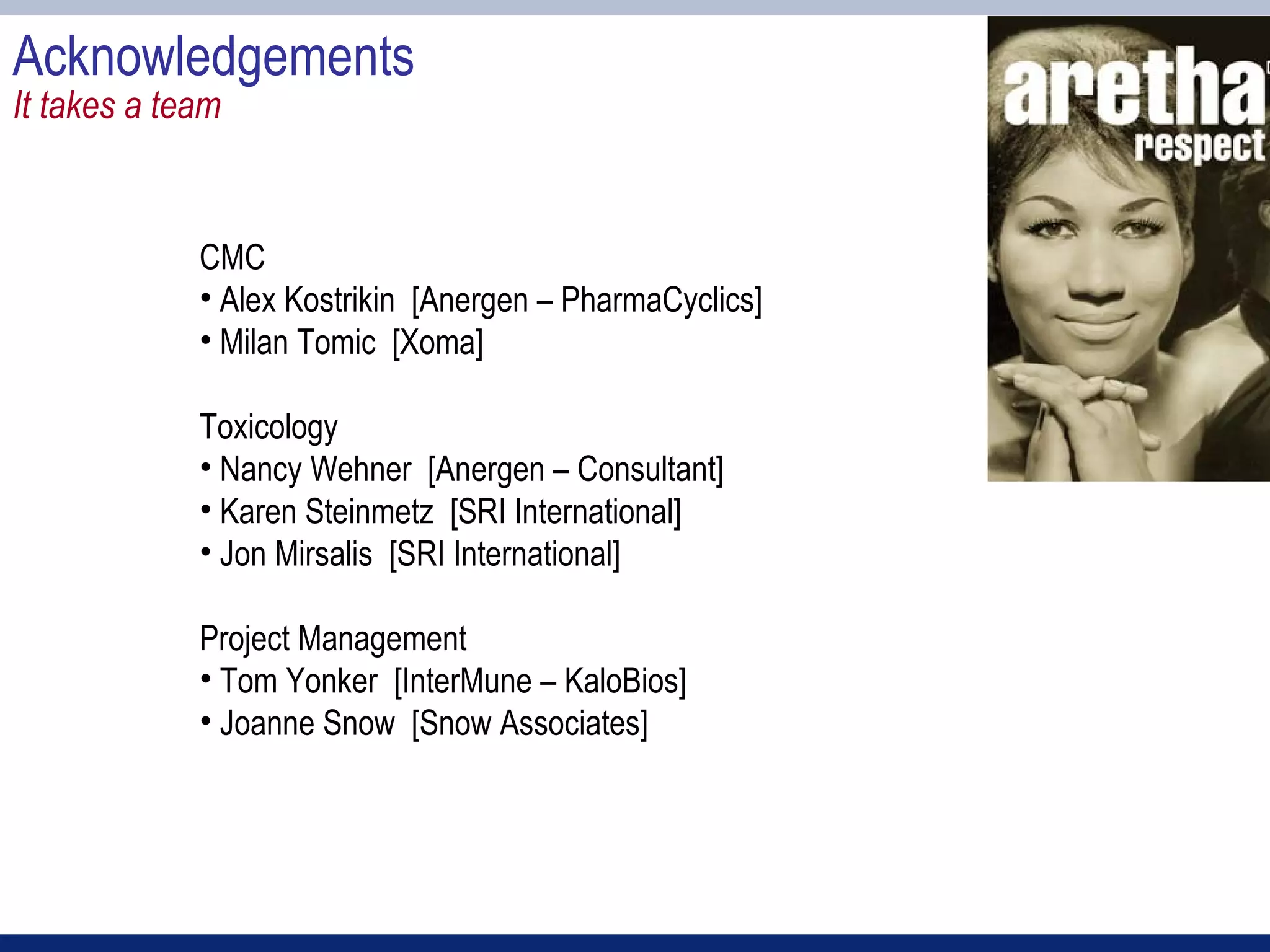 Acknowledgements
It takes a team


             CMC
             • Alex Kostrikin [Anergen – PharmaCyclics]
             • Milan Tomic [Xoma]

             Toxicology
             • Nancy Wehner [Anergen – Consultant]
             • Karen Steinmetz [SRI International]
             • Jon Mirsalis [SRI International]

             Project Management
             • Tom Yonker [InterMune – KaloBios]
             • Joanne Snow [Snow Associates]
 