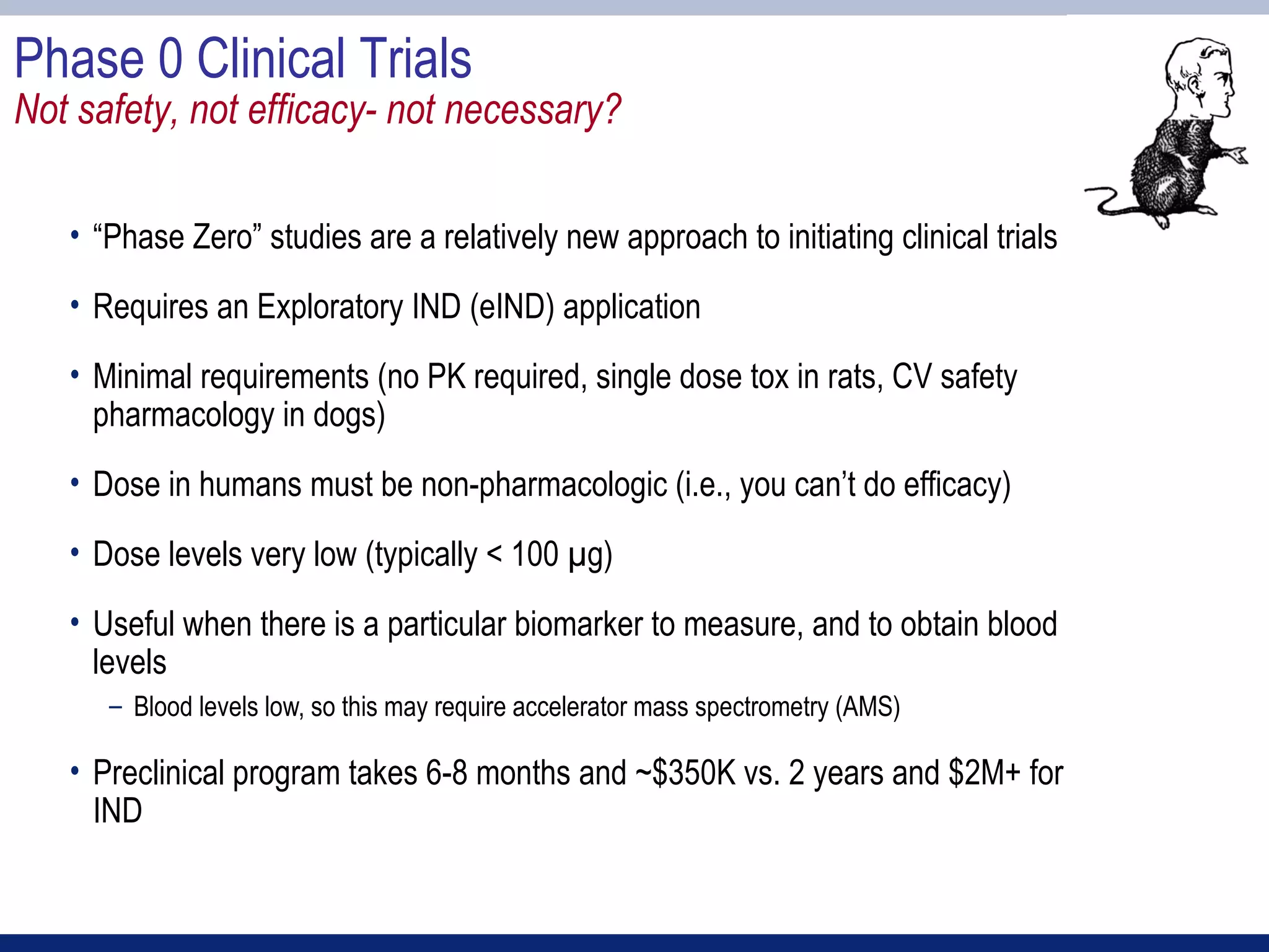 Phase 0 Clinical Trials
Not safety, not efficacy- not necessary?

   • “Phase Zero” studies are a relatively new approach to initiating clinical trials
   • Requires an Exploratory IND (eIND) application
   • Minimal requirements (no PK required, single dose tox in rats, CV safety
     pharmacology in dogs)
   • Dose in humans must be non-pharmacologic (i.e., you can’t do efficacy)
   • Dose levels very low (typically < 100 µg)
   • Useful when there is a particular biomarker to measure, and to obtain blood
     levels
      – Blood levels low, so this may require accelerator mass spectrometry (AMS)

   • Preclinical program takes 6-8 months and ~$350K vs. 2 years and $2M+ for
     IND
 