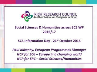 Social Sciences & Humanities across SC5 WP
2016/17
SC5 Information Day - 21st October 2015
Paul Kilkenny, European Programmes Manager
NCP for SC6 – Europe in a changing world
NCP for ERC – Social Sciences/Humanities
 