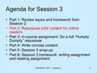 Agenda for Session 3 Part 1: Review topics and homework from Session 2 Part 2: Repurpose print content for online readers  Part 3: In-course assignment: Do a full “Humpty Dumpty” repurpose Part 4: Write concise content  Part 5: Session 3 wrap-up Part 6: Session 3 homework: writing assignment and reading assignment 