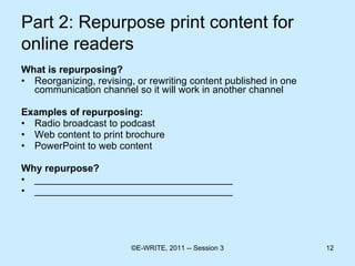 Part 2: Repurpose print content for online readers   What is repurposing? Reorganizing, revising, or rewriting content published in one communication channel so it will work in another channel Examples of repurposing: Radio broadcast to podcast Web content to print brochure PowerPoint to web content  Why repurpose? ____________________________________ ____________________________________ 