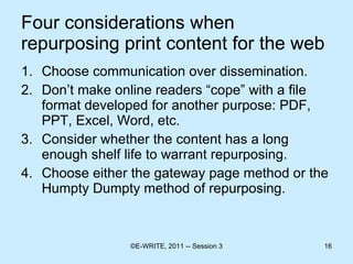 Four considerations when repurposing print content for the web Choose communication over dissemination. Don’t make online readers “cope” with a file format developed for another purpose: PDF, PPT, Excel, Word, etc. Consider whether the content has a long enough shelf life to warrant repurposing. Choose either the gateway page method or the Humpty Dumpty method of repurposing. 