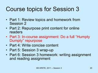 Course topics for Session 3 Part 1: Review topics and homework from Session 2 Part 2: Repurpose print content for online readers  Part 3: In-course assignment: Do a full “Humpty Dumpty” repurpose Part 4: Write concise content  Part 5: Session 3 wrap-up Part 6: Session 3 homework: writing assignment and reading assignment 