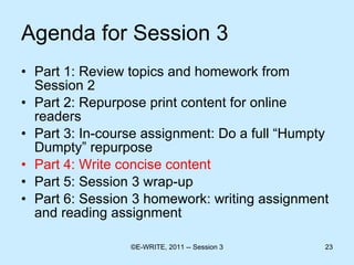 Agenda for Session 3 Part 1: Review topics and homework from Session 2 Part 2: Repurpose print content for online readers  Part 3: In-course assignment: Do a full “Humpty Dumpty” repurpose Part 4: Write concise content  Part 5: Session 3 wrap-up Part 6: Session 3 homework: writing assignment and reading assignment 
