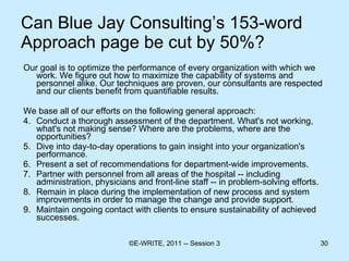 Can Blue Jay Consulting’s 153-word Approach page be cut by 50%? Our goal is to optimize the performance of every organization with which we work. We figure out how to maximize the capability of systems and personnel alike. Our techniques are proven, our consultants are respected and our clients benefit from quantifiable results. We base all of our efforts on the following general approach: Conduct a thorough assessment of the department. What's not working, what's not making sense? Where are the problems, where are the opportunities? Dive into day-to-day operations to gain insight into your organization's performance. Present a set of recommendations for department-wide improvements. Partner with personnel from all areas of the hospital -- including administration, physicians and front-line staff -- in problem-solving efforts. Remain in place during the implementation of new process and system improvements in order to manage the change and provide support. Maintain ongoing contact with clients to ensure sustainability of achieved successes. 