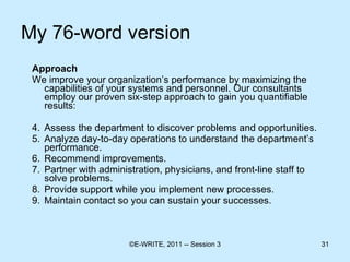 My 76-word version Approach  We improve your organization’s performance by maximizing the capabilities of your systems and personnel. Our consultants employ our proven six-step approach to gain you quantifiable results: Assess the department to discover problems and opportunities. Analyze day-to-day operations to understand the department’s performance. Recommend improvements. Partner with administration, physicians, and front-line staff to solve problems. Provide support while you implement new processes. Maintain contact so you can sustain your successes.  
