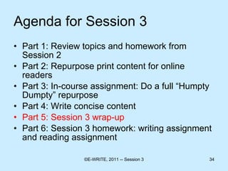 Agenda for Session 3 Part 1: Review topics and homework from Session 2 Part 2: Repurpose print content for online readers  Part 3: In-course assignment: Do a full “Humpty Dumpty” repurpose Part 4: Write concise content  Part 5: Session 3 wrap-up Part 6: Session 3 homework: writing assignment and reading assignment 