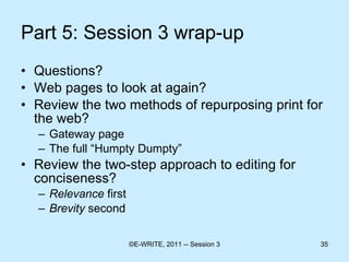 Part 5: Session 3 wrap-up Questions? Web pages to look at again? Review the two methods of repurposing print for the web? Gateway page The full “Humpty Dumpty” Review the two-step approach to editing for conciseness? Relevance  first Brevity  second 