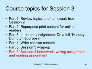 Course topics for Session 3 Part 1: Review topics and homework from Session 2 Part 2: Repurpose print content for online readers  Part 3: In-course assignment: Do a full “Humpty Dumpty” repurpose Part 4: Write concise content  Part 5: Session 3 wrap-up Part 6: Session 3 homework: writing assignment and reading assignment 