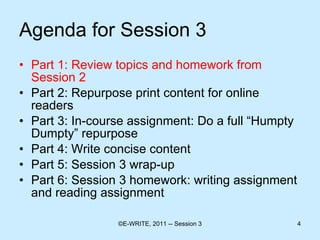 Agenda for Session 3 Part 1: Review topics and homework from Session 2 Part 2: Repurpose print content for online readers  Part 3: In-course assignment: Do a full “Humpty Dumpty” repurpose Part 4: Write concise content  Part 5: Session 3 wrap-up Part 6: Session 3 homework: writing assignment and reading assignment 