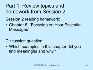 Part 1: Review topics and homework from Session 2 Session 2 reading homework: Chapter 6, “Focusing on Your Essential Messages” Discussion question: Which examples in this chapter did you find meaningful and why? 