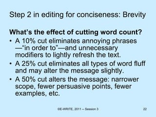 Step 2 in editing for conciseness: Brevity What’s the effect of cutting word count?  A 10% cut eliminates annoying phrases—“in order to”—and unnecessary modifiers to lightly refresh the text. A 25% cut eliminates all types of word fluff and may alter the message slightly. A 50% cut alters the message: narrower scope, fewer persuasive points, fewer examples, etc.  