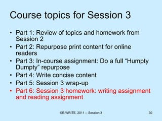 Course topics for Session 3 Part 1: Review of topics and homework from Session 2 Part 2: Repurpose print content for online readers  Part 3: In-course assignment: Do a full “Humpty Dumpty” repurpose Part 4: Write concise content  Part 5: Session 3 wrap-up Part 6: Session 3 homework: writing assignment and reading assignment 