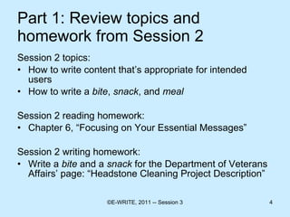 Part 1: Review topics and homework from Session 2 Session 2 topics: How to write content that’s appropriate for intended users How to write a  bite ,  snack , and  meal   Session 2 reading homework: Chapter 6, “Focusing on Your Essential Messages” Session 2 writing homework: Write a  bite  and a  snack  for the Department of Veterans Affairs’ page: “Headstone Cleaning Project Description” 