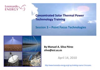Concentrated Solar Thermal Power
Technnology Training

Session 3 – Point Focus Technologies




      By Manuel A. Silva Pérez
      silva@esi.us.es

                      April 14, 2010

      http://www.leonardo-energy.org/csp-training-course-5-lessons
 