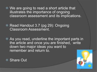    We are going to read a short article that
    illustrates the importance of ongoing
    classroom assessment and its implications.

   Read Handout 3.7 (pg 29): Ongoing
    Classroom Assessment.

   As you read, underline the important parts in
    the article and once you are finished, write
    down two major ideas you want to
    remember and return to.

   Share Out
 