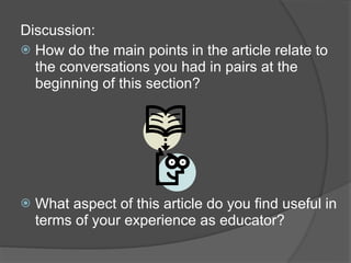 Discussion:
 How do the main points in the article relate to
  the conversations you had in pairs at the
  beginning of this section?




   What aspect of this article do you find useful in
    terms of your experience as educator?
 