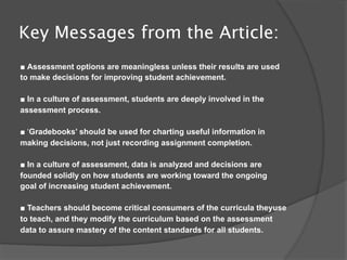 Key Messages from the Article:
■ Assessment options are meaningless unless their results are used
to make decisions for improving student achievement.

■ In a culture of assessment, students are deeply involved in the
assessment process.

■ ‘Gradebooks’ should be used for charting useful information in
making decisions, not just recording assignment completion.

■ In a culture of assessment, data is analyzed and decisions are
founded solidly on how students are working toward the ongoing
goal of increasing student achievement.

■ Teachers should become critical consumers of the curricula theyuse
to teach, and they modify the curriculum based on the assessment
data to assure mastery of the content standards for all students.
 