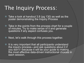 The Inquiry Process:
   Take a look at handout 3.8 (pg 130) as well as the
    poster demonstrating the Inquiry Process

   Take in the points from the process chart for a couple
    of minutes. Try to make sense of it and generate
    questions if any aspect confuses you.

   Next, let’s walk through this process together.

   It is very important that all participants understand
    the inquiry process—and ask questions about it if
    you don’t—because it will be your guide to making
    the most effective data-driven instructional choices in
    each session.
 