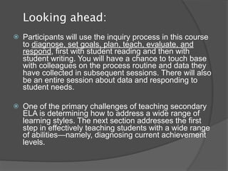 Looking ahead:
   Participants will use the inquiry process in this course
    to diagnose, set goals, plan, teach, evaluate, and
    respond, first with student reading and then with
    student writing. You will have a chance to touch base
    with colleagues on the process routine and data they
    have collected in subsequent sessions. There will also
    be an entire session about data and responding to
    student needs.

   One of the primary challenges of teaching secondary
    ELA is determining how to address a wide range of
    learning styles. The next section addresses the first
    step in effectively teaching students with a wide range
    of abilities—namely, diagnosing current achievement
    levels.
 
