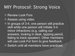 MIY Protocol: Strong Voice
 Review Look Fors
 Assess using video
 In groups of 3-4, one person will practice
  skill while one person will initiate 3-4
  minor infractions (e.g. calling out
  answers, looking in desk, tapping pencil,
  failing to track speaker). Other members
  will use Look For form to give feedback.
 Switch until all members have practiced.


                                               18
 