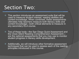 Section Two:
   This section introduces an assessment suite that will be
    used to measure student interest, reading abilities and
    content knowledge. When combined, these assessments
    ultimately help teachers measure both literacy skills and
    content knowledge—both critical elements to measure in
    any secondary ELA course.

   Two of these tools—the San Diego Quick Assessment and
    the Cloze Silent Reading Comprehension Assessment—
    are the optional assessments that you may use to monitor
    student progress in literacy skills development.

   Additionally, we will introduce other formative assessment
    techniques that can be used to assess each of the reading
    principles introduced in this course.
 
