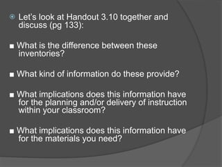    Let’s look at Handout 3.10 together and
    discuss (pg 133):

■ What is the difference between these
  inventories?

■ What kind of information do these provide?

■ What implications does this information have
  for the planning and/or delivery of instruction
  within your classroom?

■ What implications does this information have
  for the materials you need?
 