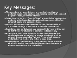 Key Messages:
■ The questions on many interest inventories investigate a
    student’s experiential background, reading patterns, books and
    magazines read, and other interests.
■ Some inventories (e.g., Sample Three) provide information on the
    student’s attitudes and emotions based on aspects of his/her
    personal, social and academic lives.
■ Interest inventories can be teacher-created, found online or
    purchased through publications or commercial sources.
■ Inventories can be delivered as a personal interview, or they can
    be distributed for students to complete independently.
■ Participants need to be sensitive to diverse family/guardian
    situations before administering survey questions, such as
    some of those on samples Two and Three, which assume
    students have a mother and father in their lives.
■ Developing an understanding of the interests of the students
    allows the teacher to use and build upon these interests to
    increase engagement and motivation.
 