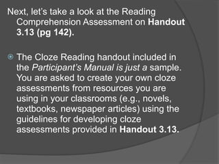 Next, let’s take a look at the Reading
  Comprehension Assessment on Handout
  3.13 (pg 142).

   The Cloze Reading handout included in
    the Participant’s Manual is just a sample.
    You are asked to create your own cloze
    assessments from resources you are
    using in your classrooms (e.g., novels,
    textbooks, newspaper articles) using the
    guidelines for developing cloze
    assessments provided in Handout 3.13.
 